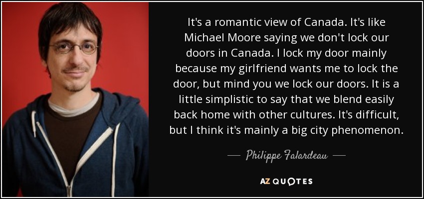 It's a romantic view of Canada. It's like Michael Moore saying we don't lock our doors in Canada. I lock my door mainly because my girlfriend wants me to lock the door, but mind you we lock our doors. It is a little simplistic to say that we blend easily back home with other cultures. It's difficult, but I think it's mainly a big city phenomenon. - Philippe Falardeau