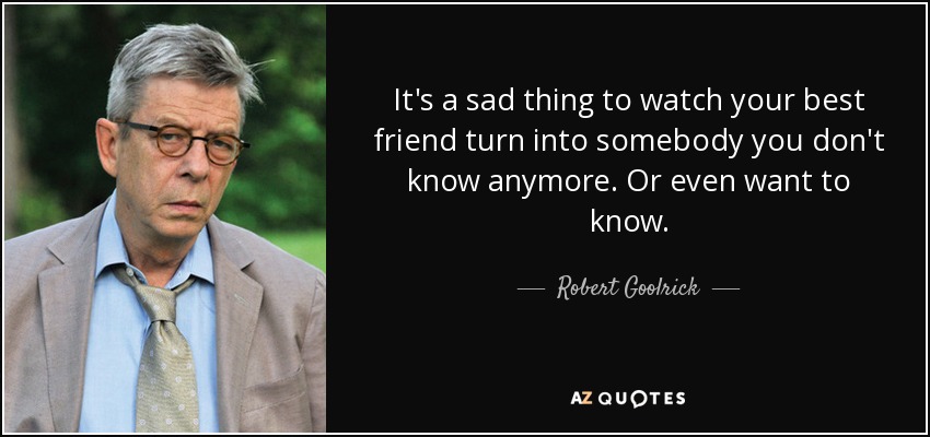It's a sad thing to watch your best friend turn into somebody you don't know anymore. Or even want to know. - Robert Goolrick