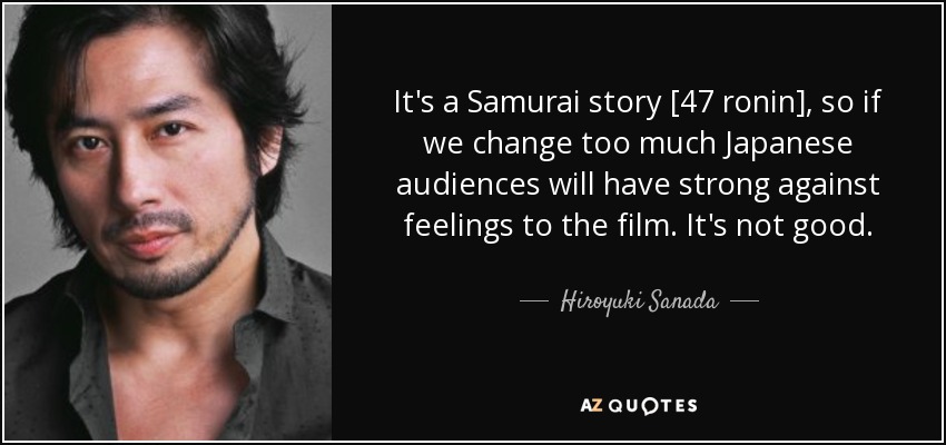 It's a Samurai story [47 ronin], so if we change too much Japanese audiences will have strong against feelings to the film. It's not good. - Hiroyuki Sanada
