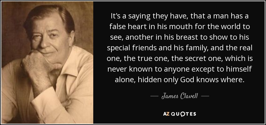 It's a saying they have, that a man has a false heart in his mouth for the world to see, another in his breast to show to his special friends and his family, and the real one, the true one, the secret one, which is never known to anyone except to himself alone, hidden only God knows where. - James Clavell