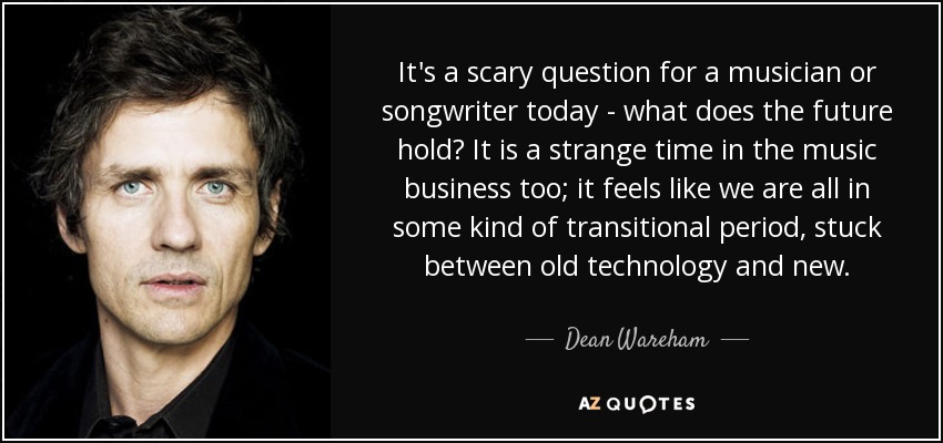 It's a scary question for a musician or songwriter today - what does the future hold? It is a strange time in the music business too; it feels like we are all in some kind of transitional period, stuck between old technology and new. - Dean Wareham