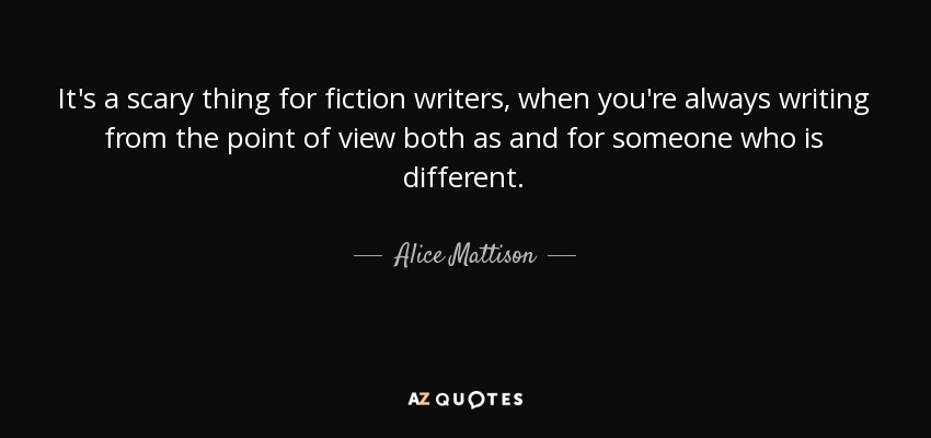It's a scary thing for fiction writers, when you're always writing from the point of view both as and for someone who is different. - Alice Mattison