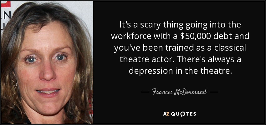 It's a scary thing going into the workforce with a $50,000 debt and you've been trained as a classical theatre actor. There's always a depression in the theatre. - Frances McDormand