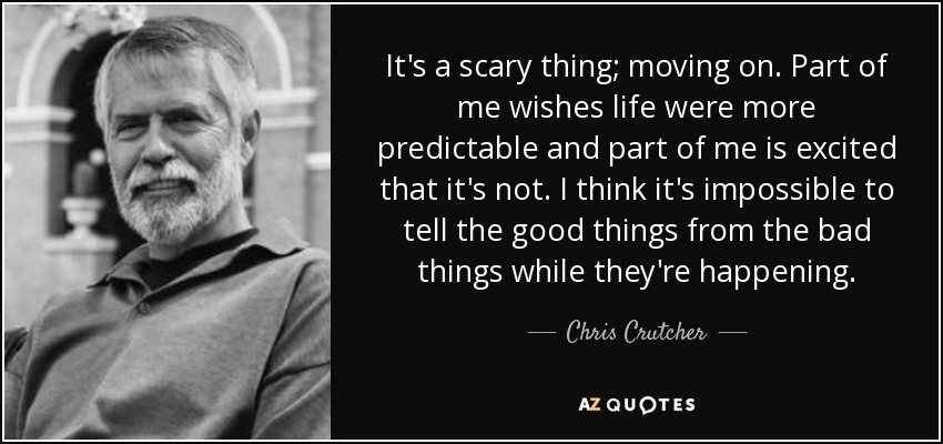 It's a scary thing; moving on. Part of me wishes life were more predictable and part of me is excited that it's not. I think it's impossible to tell the good things from the bad things while they're happening. - Chris Crutcher
