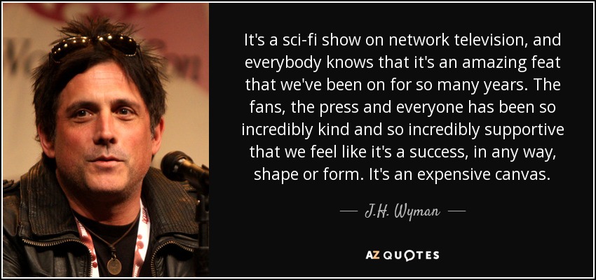 It's a sci-fi show on network television, and everybody knows that it's an amazing feat that we've been on for so many years. The fans, the press and everyone has been so incredibly kind and so incredibly supportive that we feel like it's a success, in any way, shape or form. It's an expensive canvas. - J.H. Wyman