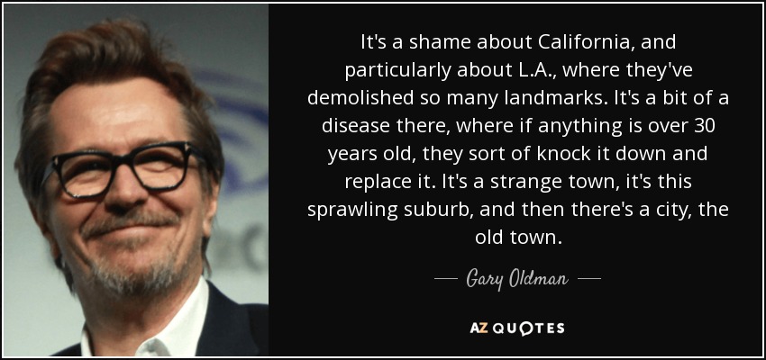 It's a shame about California, and particularly about L.A., where they've demolished so many landmarks. It's a bit of a disease there, where if anything is over 30 years old, they sort of knock it down and replace it. It's a strange town, it's this sprawling suburb, and then there's a city, the old town. - Gary Oldman