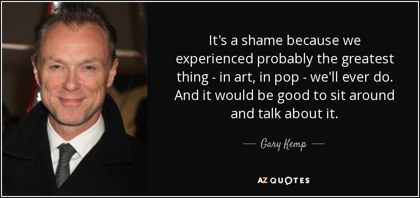 It's a shame because we experienced probably the greatest thing - in art, in pop - we'll ever do. And it would be good to sit around and talk about it. - Gary Kemp