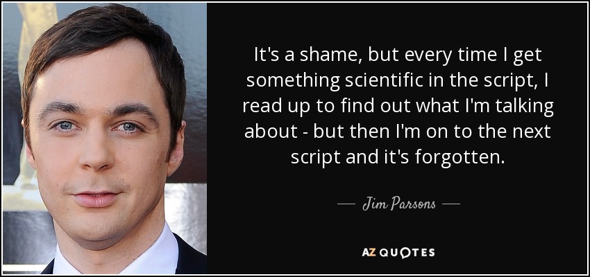It's a shame, but every time I get something scientific in the script, I read up to find out what I'm talking about - but then I'm on to the next script and it's forgotten. - Jim Parsons