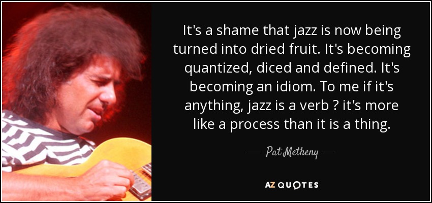 It's a shame that jazz is now being turned into dried fruit. It's becoming quantized, diced and defined. It's becoming an idiom. To me if it's anything, jazz is a verb ? it's more like a process than it is a thing. - Pat Metheny