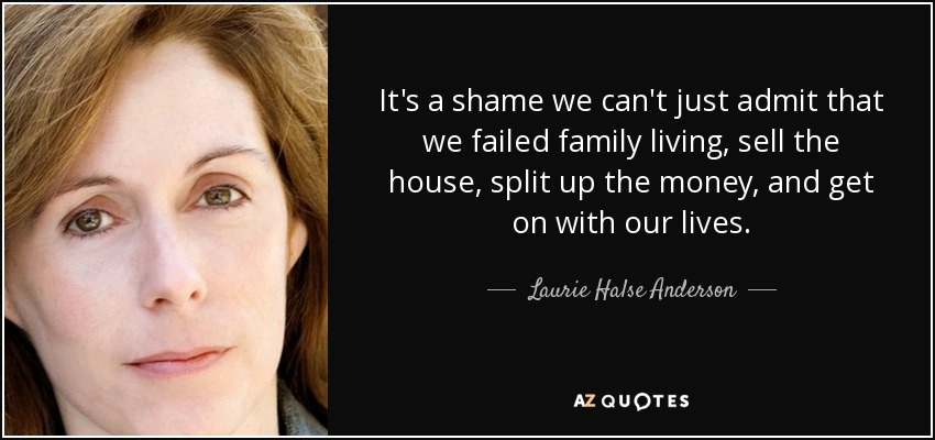 It's a shame we can't just admit that we failed family living, sell the house, split up the money, and get on with our lives. - Laurie Halse Anderson