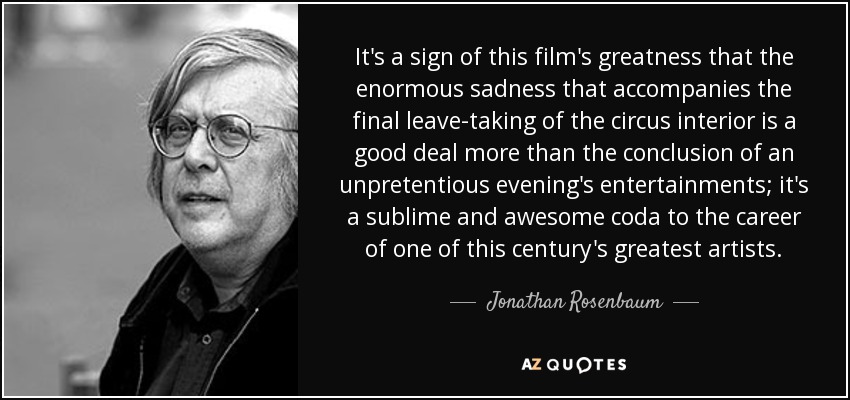 It's a sign of this film's greatness that the enormous sadness that accompanies the final leave-taking of the circus interior is a good deal more than the conclusion of an unpretentious evening's entertainments; it's a sublime and awesome coda to the career of one of this century's greatest artists. - Jonathan Rosenbaum