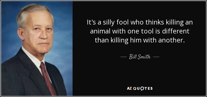 It's a silly fool who thinks killing an animal with one tool is different than killing him with another. - Bill Smith
