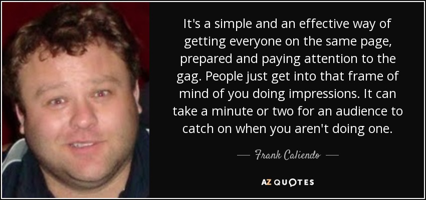 It's a simple and an effective way of getting everyone on the same page, prepared and paying attention to the gag. People just get into that frame of mind of you doing impressions. It can take a minute or two for an audience to catch on when you aren't doing one. - Frank Caliendo