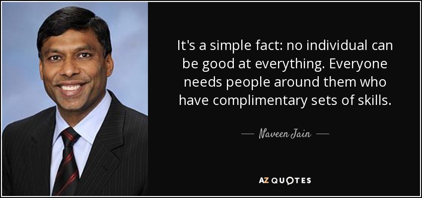 It's a simple fact: no individual can be good at everything. Everyone needs people around them who have complimentary sets of skills. - Naveen Jain