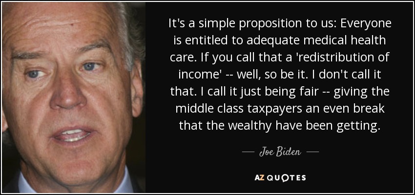 It's a simple proposition to us: Everyone is entitled to adequate medical health care. If you call that a 'redistribution of income' -- well, so be it. I don't call it that. I call it just being fair -- giving the middle class taxpayers an even break that the wealthy have been getting. - Joe Biden