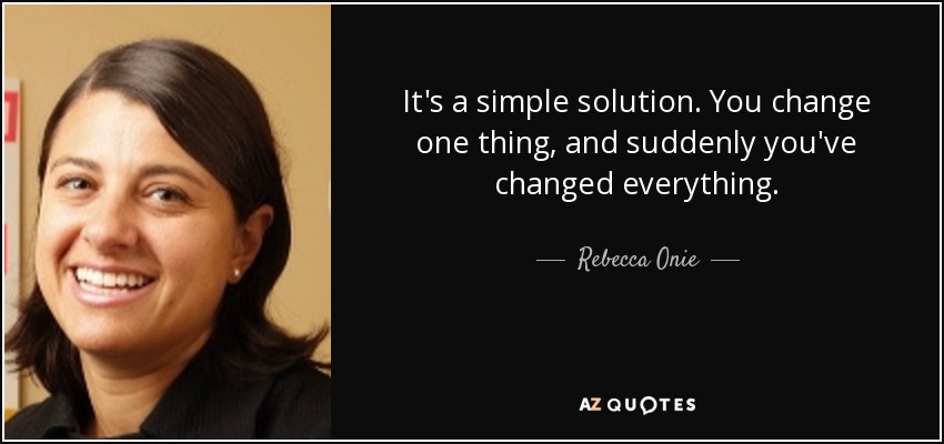 It's a simple solution. You change one thing, and suddenly you've changed everything. - Rebecca Onie