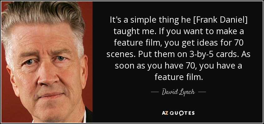It's a simple thing he [Frank Daniel] taught me. If you want to make a feature film, you get ideas for 70 scenes. Put them on 3-by-5 cards. As soon as you have 70, you have a feature film. - David Lynch