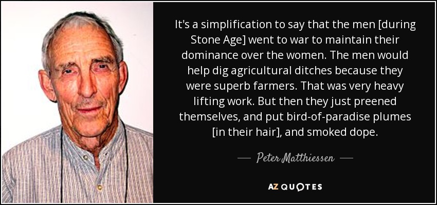It's a simplification to say that the men [during Stone Age] went to war to maintain their dominance over the women. The men would help dig agricultural ditches because they were superb farmers. That was very heavy lifting work. But then they just preened themselves, and put bird-of-paradise plumes [in their hair], and smoked dope. - Peter Matthiessen