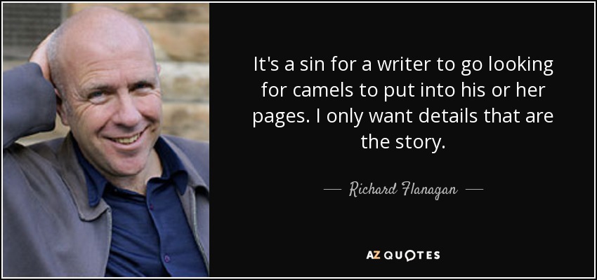 It's a sin for a writer to go looking for camels to put into his or her pages. I only want details that are the story. - Richard Flanagan
