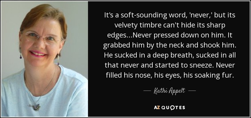 It's a soft-sounding word, 'never,' but its velvety timbre can't hide its sharp edges...Never pressed down on him. It grabbed him by the neck and shook him. He sucked in a deep breath, sucked in all that never and started to sneeze. Never filled his nose, his eyes, his soaking fur. - Kathi Appelt