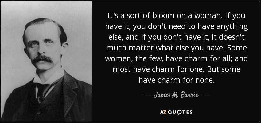 It's a sort of bloom on a woman. If you have it, you don't need to have anything else, and if you don't have it, it doesn't much matter what else you have. Some women, the few, have charm for all; and most have charm for one. But some have charm for none. - James M. Barrie