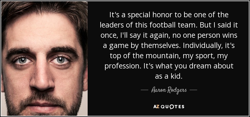 It's a special honor to be one of the leaders of this football team. But I said it once, I'll say it again, no one person wins a game by themselves. Individually, it's top of the mountain, my sport, my profession. It's what you dream about as a kid. - Aaron Rodgers
