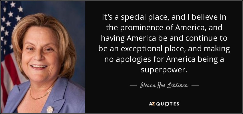 It's a special place, and I believe in the prominence of America, and having America be and continue to be an exceptional place, and making no apologies for America being a superpower. - Ileana Ros-Lehtinen