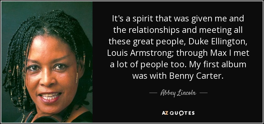 It's a spirit that was given me and the relationships and meeting all these great people, Duke Ellington, Louis Armstrong; through Max I met a lot of people too. My first album was with Benny Carter. - Abbey Lincoln