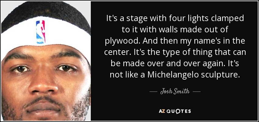 It's a stage with four lights clamped to it with walls made out of plywood. And then my name's in the center. It's the type of thing that can be made over and over again. It's not like a Michelangelo sculpture. - Josh Smith