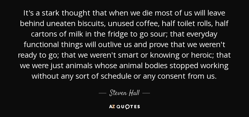 It's a stark thought that when we die most of us will leave behind uneaten biscuits, unused coffee, half toilet rolls, half cartons of milk in the fridge to go sour; that everyday functional things will outlive us and prove that we weren't ready to go; that we weren't smart or knowing or heroic; that we were just animals whose animal bodies stopped working without any sort of schedule or any consent from us. - Steven Hall