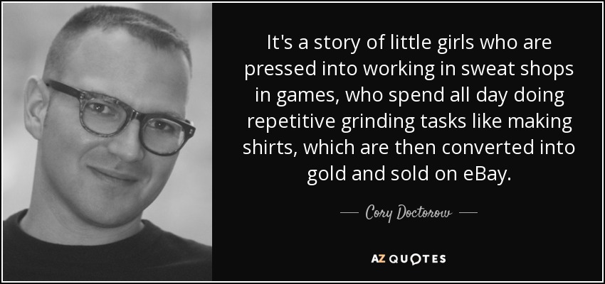 It's a story of little girls who are pressed into working in sweat shops in games, who spend all day doing repetitive grinding tasks like making shirts, which are then converted into gold and sold on eBay. - Cory Doctorow