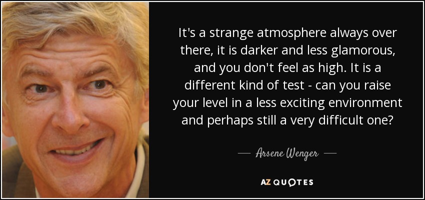 It's a strange atmosphere always over there, it is darker and less glamorous, and you don't feel as high. It is a different kind of test - can you raise your level in a less exciting environment and perhaps still a very difficult one? - Arsene Wenger