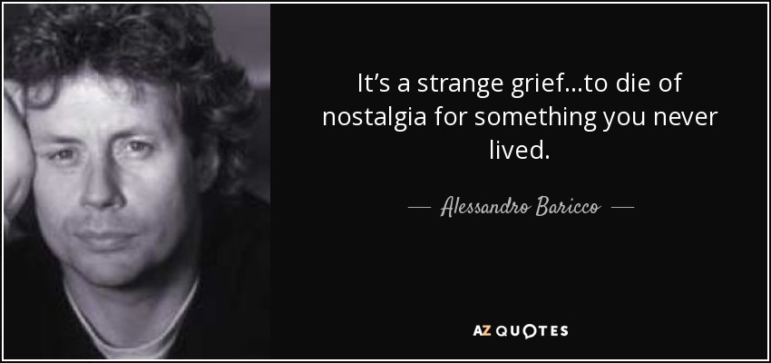 It’s a strange grief…to die of nostalgia for something you never lived. - Alessandro Baricco