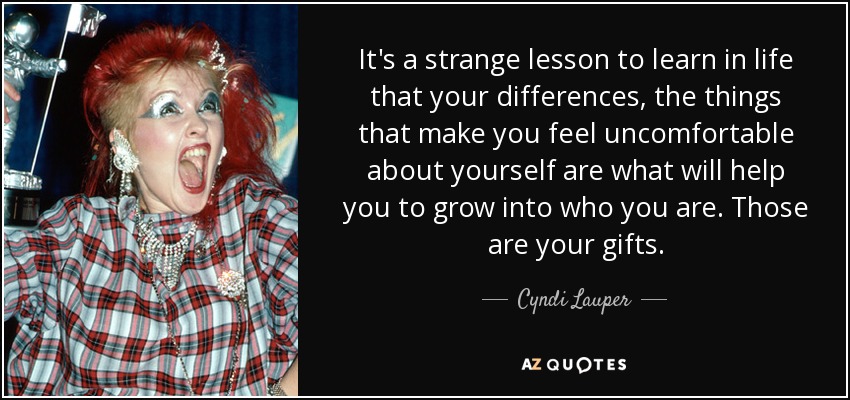 It's a strange lesson to learn in life that your differences, the things that make you feel uncomfortable about yourself are what will help you to grow into who you are. Those are your gifts. - Cyndi Lauper