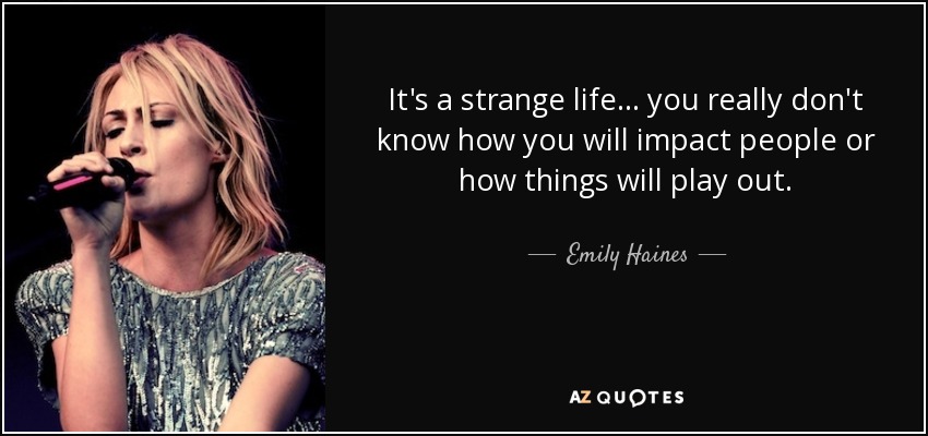 It's a strange life... you really don't know how you will impact people or how things will play out. - Emily Haines