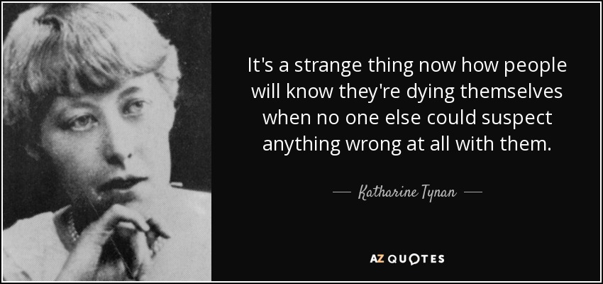 It's a strange thing now how people will know they're dying themselves when no one else could suspect anything wrong at all with them. - Katharine Tynan
