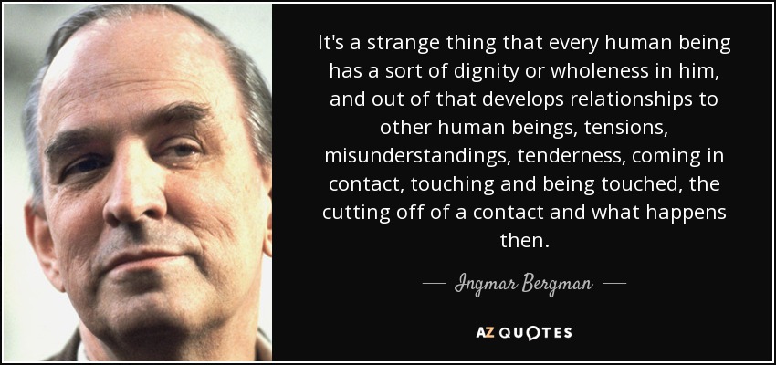 It's a strange thing that every human being has a sort of dignity or wholeness in him, and out of that develops relationships to other human beings, tensions, misunderstandings, tenderness, coming in contact, touching and being touched, the cutting off of a contact and what happens then. - Ingmar Bergman
