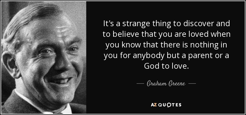 It's a strange thing to discover and to believe that you are loved when you know that there is nothing in you for anybody but a parent or a God to love. - Graham Greene