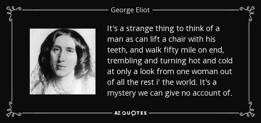 It's a strange thing to think of a man as can lift a chair with his teeth, and walk fifty mile on end, trembling and turning hot and cold at only a look from one woman out of all the rest i' the world. It's a mystery we can give no account of. - George Eliot