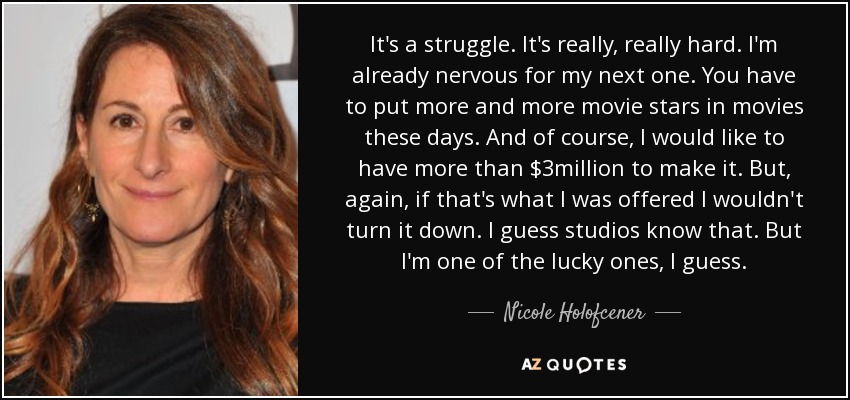 It's a struggle. It's really, really hard. I'm already nervous for my next one. You have to put more and more movie stars in movies these days. And of course, I would like to have more than $3million to make it. But, again, if that's what I was offered I wouldn't turn it down. I guess studios know that. But I'm one of the lucky ones, I guess. - Nicole Holofcener