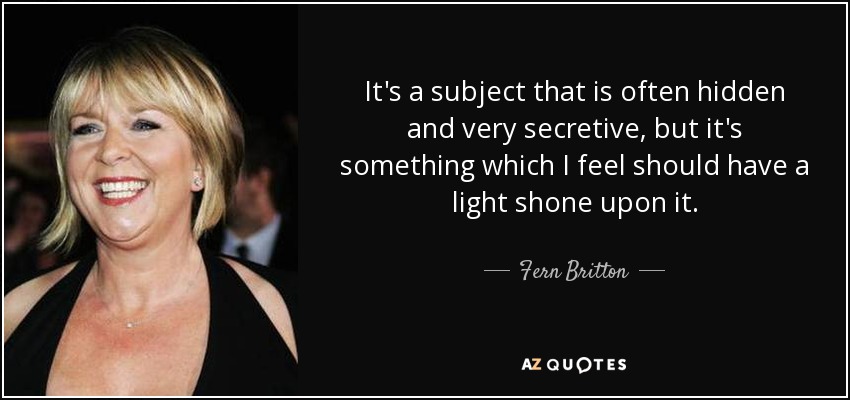 It's a subject that is often hidden and very secretive, but it's something which I feel should have a light shone upon it. - Fern Britton