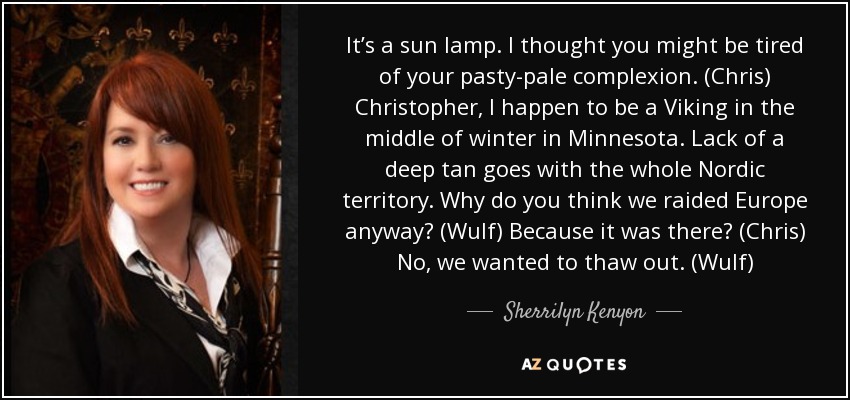 It’s a sun lamp. I thought you might be tired of your pasty-pale complexion. (Chris) Christopher, I happen to be a Viking in the middle of winter in Minnesota. Lack of a deep tan goes with the whole Nordic territory. Why do you think we raided Europe anyway? (Wulf) Because it was there? (Chris) No, we wanted to thaw out. (Wulf) - Sherrilyn Kenyon
