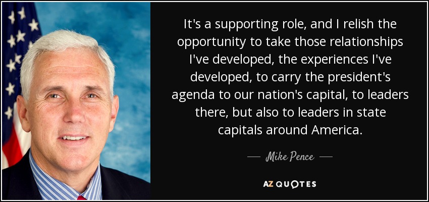 It's a supporting role, and I relish the opportunity to take those relationships I've developed, the experiences I've developed, to carry the president's agenda to our nation's capital, to leaders there, but also to leaders in state capitals around America. - Mike Pence