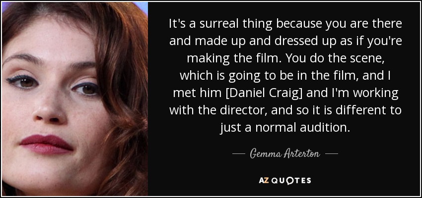 It's a surreal thing because you are there and made up and dressed up as if you're making the film. You do the scene, which is going to be in the film, and I met him [Daniel Craig] and I'm working with the director, and so it is different to just a normal audition. - Gemma Arterton