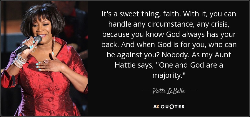 It's a sweet thing, faith. With it, you can handle any circumstance, any crisis, because you know God always has your back. And when God is for you, who can be against you? Nobody. As my Aunt Hattie says, 