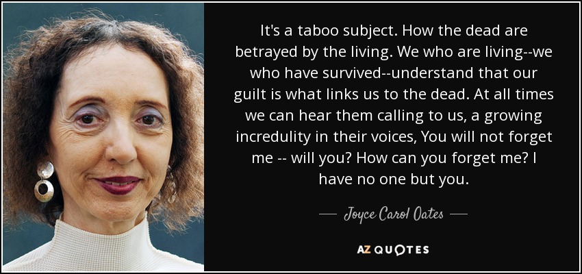 It's a taboo subject. How the dead are betrayed by the living. We who are living--we who have survived--understand that our guilt is what links us to the dead. At all times we can hear them calling to us, a growing incredulity in their voices, You will not forget me -- will you? How can you forget me? I have no one but you. - Joyce Carol Oates