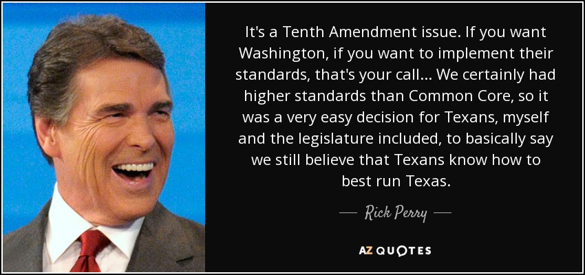 It's a Tenth Amendment issue. If you want Washington, if you want to implement their standards, that's your call... We certainly had higher standards than Common Core, so it was a very easy decision for Texans, myself and the legislature included, to basically say we still believe that Texans know how to best run Texas. - Rick Perry