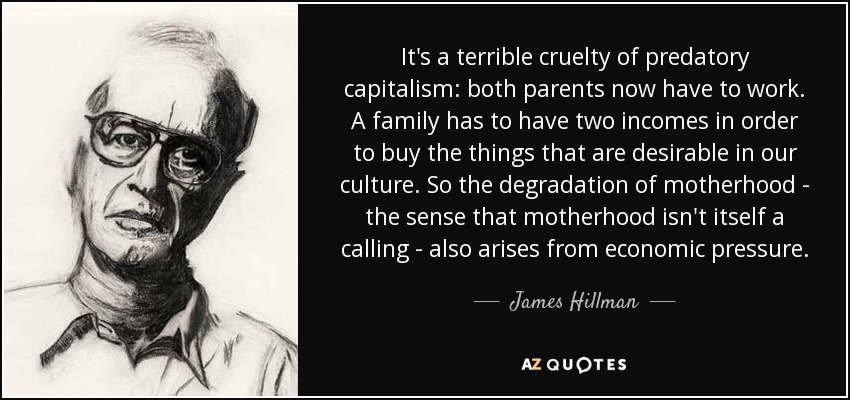 It's a terrible cruelty of predatory capitalism: both parents now have to work. A family has to have two incomes in order to buy the things that are desirable in our culture. So the degradation of motherhood - the sense that motherhood isn't itself a calling - also arises from economic pressure. - James Hillman
