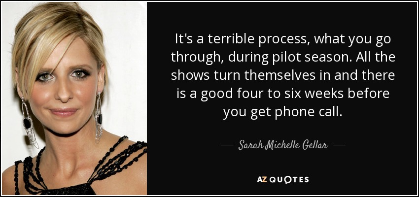 It's a terrible process, what you go through, during pilot season. All the shows turn themselves in and there is a good four to six weeks before you get phone call. - Sarah Michelle Gellar