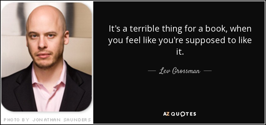 It's a terrible thing for a book, when you feel like you're supposed to like it. - Lev Grossman